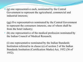  (g) one representative each, nominated by the Central
  Government to represent the agricultural, commercial and
  industrial interests;

  (gg) five representatives nominated by the Central Government
  to represent the consumers interests, one of whom shall be
  from the hotel industry;
• (h) one representative of the medical profession nominated by
  the Indian Council of Medical Research;

  (i) one representative nominated by the Indian Standards
  Institution referred to in clause (e) of section 2 of the Indian
  Standards Institution (Certification Marks) Act, 1952 (36 of
  1952).
 