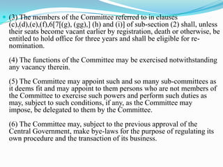  (3) The members of the Committee referred to in clauses
  (c),(d),(e),(f),6[7[(g), (gg),] (h) and (i)] of sub-section (2) shall, unless
  their seats become vacant earlier by registration, death or otherwise, be
  entitled to hold office for three years and shall be eligible for re-
  nomination.
  (4) The functions of the Committee may be exercised notwithstanding
  any vacancy therein.
  (5) The Committee may appoint such and so many sub-committees as
  it deems fit and may appoint to them persons who are not members of
  the Committee to exercise such powers and perform such duties as
  may, subject to such conditions, if any, as the Committee may
  impose, be delegated to them by the Committee.
  (6) The Committee may, subject to the previous approval of the
  Central Government, make bye-laws for the purpose of regulating its
  own procedure and the transaction of its business.
 
