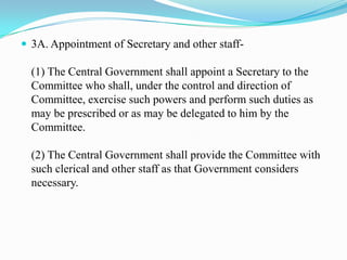  3A. Appointment of Secretary and other staff-

  (1) The Central Government shall appoint a Secretary to the
  Committee who shall, under the control and direction of
  Committee, exercise such powers and perform such duties as
  may be prescribed or as may be delegated to him by the
  Committee.

  (2) The Central Government shall provide the Committee with
  such clerical and other staff as that Government considers
  necessary.
 