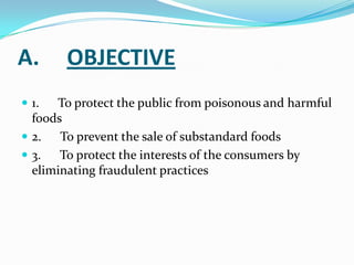 A.     OBJECTIVE
 1.  To protect the public from poisonous and harmful
  foods
 2.   To prevent the sale of substandard foods
 3.   To protect the interests of the consumers by
  eliminating fraudulent practices
 