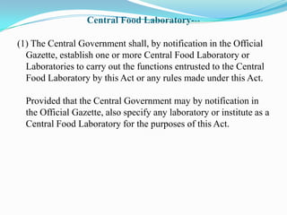 Central Food Laboratory---

(1) The Central Government shall, by notification in the Official
  Gazette, establish one or more Central Food Laboratory or
  Laboratories to carry out the functions entrusted to the Central
  Food Laboratory by this Act or any rules made under this Act.

  Provided that the Central Government may by notification in
  the Official Gazette, also specify any laboratory or institute as a
  Central Food Laboratory for the purposes of this Act.
 