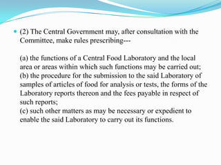  (2) The Central Government may, after consultation with the
  Committee, make rules prescribing---

  (a) the functions of a Central Food Laboratory and the local
  area or areas within which such functions may be carried out;
  (b) the procedure for the submission to the said Laboratory of
  samples of articles of food for analysis or tests, the forms of the
  Laboratory reports thereon and the fees payable in respect of
  such reports;
  (c) such other matters as may be necessary or expedient to
  enable the said Laboratory to carry out its functions.
 