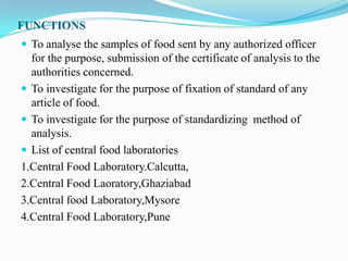 FUNCTIONS
 To analyse the samples of food sent by any authorized officer
  for the purpose, submission of the certificate of analysis to the
  authorities concerned.
 To investigate for the purpose of fixation of standard of any
  article of food.
 To investigate for the purpose of standardizing method of
  analysis.
 List of central food laboratories
1.Central Food Laboratory.Calcutta,
2.Central Food Laoratory,Ghaziabad
3.Central food Laboratory,Mysore
4.Central Food Laboratory,Pune
 