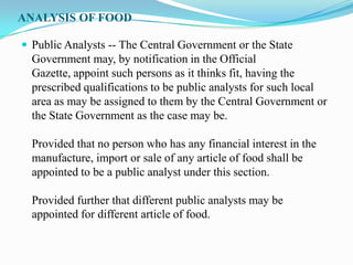 ANALYSIS OF FOOD

 Public Analysts -- The Central Government or the State
  Government may, by notification in the Official
  Gazette, appoint such persons as it thinks fit, having the
  prescribed qualifications to be public analysts for such local
  area as may be assigned to them by the Central Government or
  the State Government as the case may be.

  Provided that no person who has any financial interest in the
  manufacture, import or sale of any article of food shall be
  appointed to be a public analyst under this section.

  Provided further that different public analysts may be
  appointed for different article of food.
 