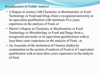 Qualification of Public Analyst
 i) Degree in science with Chemistry or Biochemistry or Food
  Technology or Food and Drugs from a recognized university or
  its equivalent qualification with minimum Five years
  experience in the analysis of Food, or
 Master’s Degree in Chemistry or Biochemistry or Food
  Technology or Microbiology or Food and Drugs from a
  recognized university or its equivalent qualifications with at
  least three years experience in the analysis of Food , or
 An Associate of the Institution of Chemist (India) by
  examination in the section of analysis of Food or it’s equivalent
  qualification with at least three years experience in the analysis
  of food.
 