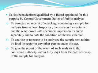  ii) Has been declared qualified by a Board appointed for this
  purpose by Central Government Duties of Public analyst:
a) To compare on receipt of a package containing a sample for
   analysis from a Food Inspector , the seals on the container
   and the outer cover with specimen impression received
   separately and to note the condition of the seals thereon.
b) To analyse or to cause to be analyzed the sample sent to him
   by food inspector or any other person under this act.
c) To give the report of the result of such analysis to the
   concerned authority within forty days from the date of receipt
   of the sample for analysis.
 