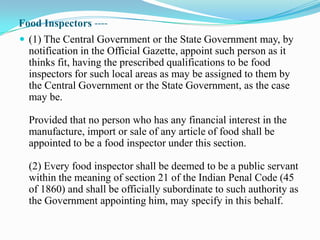 Food Inspectors ----
 (1) The Central Government or the State Government may, by
  notification in the Official Gazette, appoint such person as it
  thinks fit, having the prescribed qualifications to be food
  inspectors for such local areas as may be assigned to them by
  the Central Government or the State Government, as the case
  may be.

  Provided that no person who has any financial interest in the
  manufacture, import or sale of any article of food shall be
  appointed to be a food inspector under this section.

  (2) Every food inspector shall be deemed to be a public servant
  within the meaning of section 21 of the Indian Penal Code (45
  of 1860) and shall be officially subordinate to such authority as
  the Government appointing him, may specify in this behalf.
 
