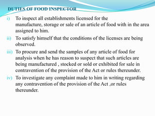 DUTIES OF FOOD INSPECTOR

i)   To inspect all establishments licensed for the
     manufacture, storage or sale of an article of food with in the area
     assigned to him.
ii) To satisfy himself that the conditions of the licenses are being
     observed.
iii) To procure and send the samples of any article of food for
     analysis when he has reason to suspect that such articles are
     being manufactured , stocked or sold or exhibited for sale in
     contravention of the provision of the Act or rules thereunder.
iv) To investigate any complaint made to him in writing regarding
     any contravention of the provision of the Act ,or rules
     thereunder.
 