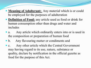  Meaning of Adulterant: Any material which is or could
    be employed for the purposes of adulteration
   Definition of Food: any article used as food or drink for
    human consumption other than drugs and water and
    includes
   a.    Any article which ordinarily enters into or is used in
    the composition or preparation of human food
   b. Any flavouring matter or condiments and
   c.    Any other article which the Central Government
    may having regard to its use, nature, substance or
    quality, declare by notification in the official gazette as
    food for the purpose of this Act.
 
