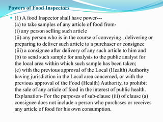 Powers of Food Inspectors
 (1) A food Inspector shall have power---
  (a) to take samples of any article of food from-
  (i) any person selling such article
  (ii) any person who is in the course of conveying , delivering or
  preparing to deliver such article to a purchaser or consignee
  (iii) a consignee after delivery of any such article to him and
  (b) to send such sample for analysis to the public analyst for
  the local area within which such sample has been taken;
  (c) with the previous approval of the Local (Health) Authority
  having jurisdiction in the Local area concerned, or with the
  previous approval of the Food (Health) Authority, to prohibit
  the sale of any article of food in the interest of public health.
  Explanation- For the purposes of sub-clause (iii) of clause (a)
  consignee does not include a person who purchases or receives
  any article of food for his own consumption.
 