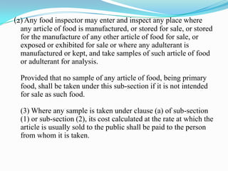 (2) Any food inspector may enter and inspect any place where
  any article of food is manufactured, or stored for sale, or stored
  for the manufacture of any other article of food for sale, or
  exposed or exhibited for sale or where any adulterant is
  manufactured or kept, and take samples of such article of food
  or adulterant for analysis.

  Provided that no sample of any article of food, being primary
  food, shall be taken under this sub-section if it is not intended
  for sale as such food.

  (3) Where any sample is taken under clause (a) of sub-section
  (1) or sub-section (2), its cost calculated at the rate at which the
  article is usually sold to the public shall be paid to the person
  from whom it is taken.
 