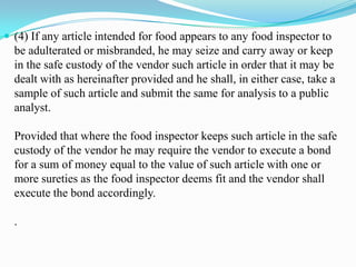  (4) If any article intended for food appears to any food inspector to
  be adulterated or misbranded, he may seize and carry away or keep
  in the safe custody of the vendor such article in order that it may be
  dealt with as hereinafter provided and he shall, in either case, take a
  sample of such article and submit the same for analysis to a public
  analyst.

  Provided that where the food inspector keeps such article in the safe
  custody of the vendor he may require the vendor to execute a bond
  for a sum of money equal to the value of such article with one or
  more sureties as the food inspector deems fit and the vendor shall
  execute the bond accordingly.

  .
 