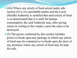  (4A) Where any article of food seized under sub-
  section (4) is of a perishable nature and the Local
  (Health) Authority is satisfied that such article of food
  is so deteriorated that it is unfit for human
  consumption, the said Authority may, after giving
  notice in writing to the vendor, cause the same to be
  destroyed.
 (5) The power conferred by this section includes
  power to break open any package in which any article
  of food may be contained or to break open the door of
  any premises where any article of food may be kept
  for safe.
 