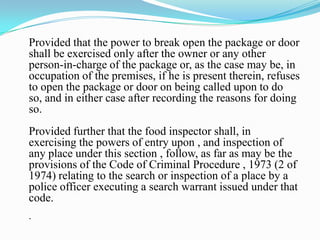 Provided that the power to break open the package or door
shall be exercised only after the owner or any other
person-in-charge of the package or, as the case may be, in
occupation of the premises, if he is present therein, refuses
to open the package or door on being called upon to do
so, and in either case after recording the reasons for doing
so.
Provided further that the food inspector shall, in
exercising the powers of entry upon , and inspection of
any place under this section , follow, as far as may be the
provisions of the Code of Criminal Procedure , 1973 (2 of
1974) relating to the search or inspection of a place by a
police officer executing a search warrant issued under that
code.
.
 