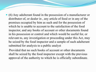  (6) Any adulterant found in the possession of a manufacturer or
  distributor of, or dealer in , any article of food or in any of the
  premises occupied by him as such and for the possession of
  which he is unable to account to the satisfaction of the food
  inspector, and any books of account or other documents found
  in his possession or control and which would be useful for, or
  relevant to, any investigation or proceeding under this Act, may
  be seized by the food inspector and a sample of such adulterant
  submitted for analysis to a public analyst
  Provided that no such books of account or other documents
  shall be seized by the food inspector except with the previous
  approval of the authority to which he is officially subordinate.
 