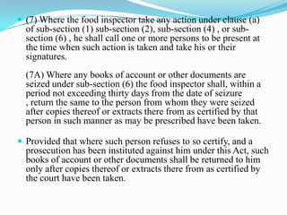  (7) Where the food inspector take any action under clause (a)
  of sub-section (1) sub-section (2), sub-section (4) , or sub-
  section (6) , he shall call one or more persons to be present at
  the time when such action is taken and take his or their
  signatures.
  (7A) Where any books of account or other documents are
  seized under sub-section (6) the food inspector shall, within a
  period not exceeding thirty days from the date of seizure
  , return the same to the person from whom they were seized
  after copies thereof or extracts there from as certified by that
  person in such manner as may be prescribed have been taken.

 Provided that where such person refuses to so certify, and a
  prosecution has been instituted against him under this Act, such
  books of account or other documents shall be returned to him
  only after copies thereof or extracts there from as certified by
  the court have been taken.
 