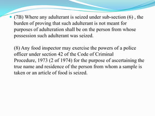  (7B) Where any adulterant is seized under sub-section (6) , the
  burden of proving that such adulterant is not meant for
  purposes of adulteration shall be on the person from whose
  possession such adulterant was seized.

  (8) Any food inspector may exercise the powers of a police
  officer under section 42 of the Code of Criminal
  Procedure, 1973 (2 of 1974) for the purpose of ascertaining the
  true name and residence of the person from whom a sample is
  taken or an article of food is seized.
 