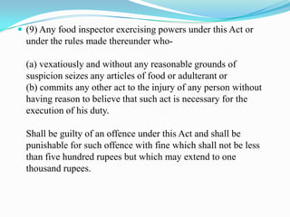  (9) Any food inspector exercising powers under this Act or
  under the rules made thereunder who-

  (a) vexatiously and without any reasonable grounds of
  suspicion seizes any articles of food or adulterant or
  (b) commits any other act to the injury of any person without
  having reason to believe that such act is necessary for the
  execution of his duty.

  Shall be guilty of an offence under this Act and shall be
  punishable for such offence with fine which shall not be less
  than five hundred rupees but which may extend to one
  thousand rupees.
 