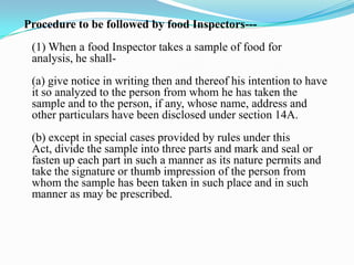 Procedure to be followed by food Inspectors---
 (1) When a food Inspector takes a sample of food for
 analysis, he shall-
 (a) give notice in writing then and thereof his intention to have
 it so analyzed to the person from whom he has taken the
 sample and to the person, if any, whose name, address and
 other particulars have been disclosed under section 14A.
 (b) except in special cases provided by rules under this
 Act, divide the sample into three parts and mark and seal or
 fasten up each part in such a manner as its nature permits and
 take the signature or thumb impression of the person from
 whom the sample has been taken in such place and in such
 manner as may be prescribed.
 