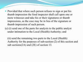  Provided that where such person refuses to sign or put his
  thumb impression the food inspector shall call upon one or
  more witnesses and take his or their signatures or thumb
  impressions, as the case may be in lieu of the signature or
  thumb impression of such person.
(c) (i) send one of the parts for analysis to the public analyst
  under intimation to the Local (Health) Authority; and

  (ii) send the remaining two parts to the Local (Health)
  Authority for the purposes of sub-section (2) of this section and
  sub sections(2A) and (2E) of section 13.
 