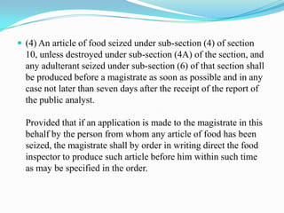  (4) An article of food seized under sub-section (4) of section
  10, unless destroyed under sub-section (4A) of the section, and
  any adulterant seized under sub-section (6) of that section shall
  be produced before a magistrate as soon as possible and in any
  case not later than seven days after the receipt of the report of
  the public analyst.

  Provided that if an application is made to the magistrate in this
  behalf by the person from whom any article of food has been
  seized, the magistrate shall by order in writing direct the food
  inspector to produce such article before him within such time
  as may be specified in the order.
 