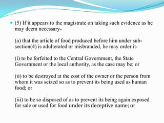  (5) If it appears to the magistrate on taking such evidence as he
  may deem necessary-

  (a) that the article of food produced before him under sub-
  section(4) is adulterated or misbranded, he may order it-

  (i) to be forfeited to the Central Government, the State
  Government or the local authority, as the case may be; or

  (ii) to be destroyed at the cost of the owner or the person from
  whom it was seized so as to prevent its being used as human
  food; or

  (iii) to be so disposed of as to prevent its being again exposed
  for sale or used for food under its deceptive name; or
 