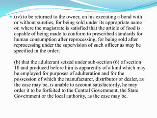  (iv) to be returned to the owner, on his executing a bond with
  or without sureties, for being sold under its appropriate name
  or, where the magistrate is satisfied that the article of food is
  capable of being made to conform to prescribed standards for
  human consumption after reprocessing, for being sold after
  reprocessing under the supervision of such officer as may be
  specified in the order;

  (b) that the adulterant seized under sub-section (6) of section
  10 and produced before him is apparently of a kind which may
  be employed for purposes of adulteration and for the
  possession of which the manufacturer, distributor or dealer, as
  the case may be, is unable to account satisfactorily, he may
  order it to be forfeited to the Central Government, the State
  Government or the local authority, as the case may be.
 