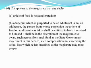 (6) If it appears to the magistrate that any such-

  (a) article of food is not adulterated; or

  (b) adulterant which is purported to be an adulterant is not an
  adulterant, the person from whose possession the article of
  food or adulterant was taken shall be entitled to have it restored
  to him and it shall be in the discretion of the magistrate to
  award such person from such fund as the State Government
  may direct in this behalf , such compensation not exceeding the
  actual loss which he has sustained as the magistrate may think
  proper.
 