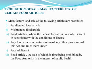 PROHIBITION OF SALE,MANUFACTURE ETC,OF
CERTAIN FOOD ARTICLES

 Manufacture and sale of the following articles are prohibited
i)     Adulterated food article
ii)    Misbranded food article
iii)   Food articles , where the license for sale is prescribed except
       in accordance with the conditions of license
iv)    Any food article in contravention of any other provisions of
       this Act and rules there under.
v)     Any adulterant
vi)    Food article , the sale of which is time being prohibited by
       the Food Authority in the interest of public health.
 