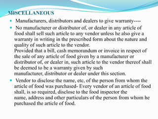 MISCELLANEOUS
 Manufacturers, distributors and dealers to give warranty----
 No manufacturer or distributor of, or dealer in any article of
  food shall sell such article to any vendor unless he also give a
  warranty in writing in the prescribed form about the nature and
  quality of such article to the vendor.
  Provided that a bill, cash memorandum or invoice in respect of
  the sale of any article of food given by a manufacturer or
  distributor of, or dealer in, such article to the vendor thereof shall
  be deemed to be a warranty given by such
  manufacturer, distributor or dealer under this section.
 Vendor to disclose the name, etc, of the person from whom the
  article of food was purchased- Every vendor of an article of food
  shall, is so required, disclose to the food inspector the
  name, address and other particulars of the person from whom he
  purchased the article of food.
 