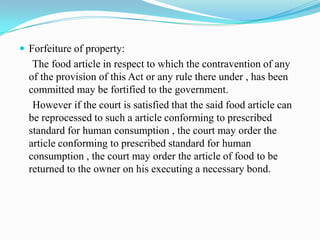  Forfeiture of property:
   The food article in respect to which the contravention of any
  of the provision of this Act or any rule there under , has been
  committed may be fortified to the government.
   However if the court is satisfied that the said food article can
  be reprocessed to such a article conforming to prescribed
  standard for human consumption , the court may order the
  article conforming to prescribed standard for human
  consumption , the court may order the article of food to be
  returned to the owner on his executing a necessary bond.
 