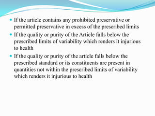  If the article contains any prohibited preservative or
  permitted preservative in excess of the prescribed limits
 If the quality or purity of the Article falls below the
  prescribed limits of variability which renders it injurious
  to health
 If the quality or purity of the article falls below the
  prescribed standard or its constituents are present in
  quantities not within the prescribed limits of variability
  which renders it injurious to health
 