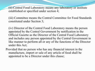(ii) Central Food Laboratory means any laboratory or institute
  established or specified under section 4;

  (iii) Committee means the Central Committee for Food Standards
  constituted under Section 3;

  (iv) Director of the Central Food Laboratory means the person
  appointed by the Central Government by notification in the
  Official Gazette as the Director of the Central Food Laboratory
  and includes any person appointed by the Central Government in
  like manner to perform all or any of the functions of the Director
  under this Act;
Provided that no person who has any financial interest in the
  manufacture, import or sale of any article of food shall be
  appointed to be a Director under this clause;
 