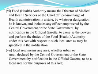 (vi) Food (Health) Authority means the Director of Medical
  and Health Services or the Chief Officer-in-charge of
  Health administration in a state, by whatever designation
  he is known, and includes any officer empowered by the
  Central Government or the State Government, by
  notification in the Official Gazette, to exercise the powers
  and perform the duties of the Food (Health) Authority
  under this Act with respect to such local area as may be
  specified in the notification
(vii) local area means any area, whether urban or
  rural, declared by the Central Government or the State
  Government by notification in the Official Gazette, to be a
  local area for the purposes of this Act;
 