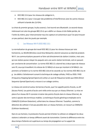 Handover entre WIFI et WIMAX 2015
11
 IEEE 802.15.4 pour les réseaux de catégorie A ;
 IEEE 802.15.2 pour s’occuper des problèmes d’interférences avec les autres réseaux
utilisant la bande des 2,4 GHz.
Le choix du premier groupe, le plus avancé, s’est tourné vers Bluetooth. Le second réseau
intéressant est celui du groupe 802.15.4, qui a défini un réseau à très faible portée, de
l’ordre du mètre, pour interconnecter tous les capteurs et actionneurs que l’on peut trouver
un peu partout, dans les jouets par exemple.
C. Les Réseaux Wi-Fi (IEEE 802.11) :
La normalisation du groupe de travail IEEE 802.11 pour les réseaux locaux par voie
hertzienne, ou WLAN (Wireless Local Area Network) a donné naissance au label de produits
Wi-Fi. Les communications peuvent se faire soit directement de station à station, mais sans
qu’une station puisse relayer les paquets vers une autre station terminale, soit en passant
par une borne de concentration. La norme IEEE 802.11 a donné lieu à deux types de réseaux
sans fil, ceux qui travaillent à la vitesse de 11 Mbit/s et ceux qui montent à 54 Mbit/s. Les
premiers se fondent sur la norme IEEE 802.11b et les seconds sur les normes IEEE 802.11a et
g. Les débits s’échelonnent suivant la technique de codage utilisée, FHSS ou DSSS. FHSS
(Frequency Hopping Spread Spectrum) utilise un saut de fréquence tandis que DSSS (Direct
Sequence Spread Spectrum) a recours à un codage continu.
Le réseau est construit autour de bornes d’accès, que l’on appelle points d’accès, ou AP
(Access Point). Les points d’accès sont reliés entre eux par un réseau Ethernet. La mise en
place d’un réseau Wi-Fi consiste à insérer des points d’accès dans le réseau Ethernet, de
sorte à ajouter des terminaux mobiles. La technique d’accès générique employée est le
CSMA/CD (Collision Detection), utilisé dans les réseaux Ethernet. Toutefois, comme la
détection de collision n’est pas possible dans un réseau hertzien, on recourt au CSMA/CA
(Collision Avoidance).
Dans le cas hertzien, le protocole d’accès permet d’éviter la collision en obligeant les deux
stations à attendre un temps différent avant de transmettre. Comme la différence entre les
deux temps d’attente est supérieure au temps de propagation sur le support de
 