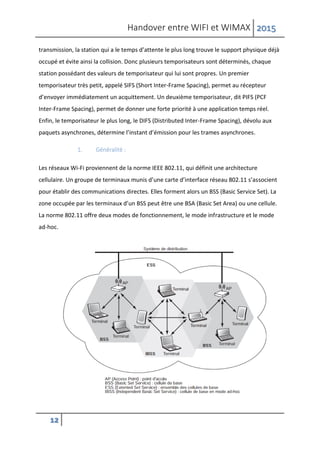 Handover entre WIFI et WIMAX 2015
12
transmission, la station qui a le temps d’attente le plus long trouve le support physique déjà
occupé et évite ainsi la collision. Donc plusieurs temporisateurs sont déterminés, chaque
station possédant des valeurs de temporisateur qui lui sont propres. Un premier
temporisateur très petit, appelé SIFS (Short Inter-Frame Spacing), permet au récepteur
d’envoyer immédiatement un acquittement. Un deuxième temporisateur, dit PIFS (PCF
Inter-Frame Spacing), permet de donner une forte priorité à une application temps réel.
Enfin, le temporisateur le plus long, le DIFS (Distributed Inter-Frame Spacing), dévolu aux
paquets asynchrones, détermine l’instant d’émission pour les trames asynchrones.
1. Généralité :
Les réseaux Wi-Fi proviennent de la norme IEEE 802.11, qui définit une architecture
cellulaire. Un groupe de terminaux munis d’une carte d’interface réseau 802.11 s’associent
pour établir des communications directes. Elles forment alors un BSS (Basic Service Set). La
zone occupée par les terminaux d’un BSS peut être une BSA (Basic Set Area) ou une cellule.
La norme 802.11 offre deux modes de fonctionnement, le mode infrastructure et le mode
ad-hoc.
 