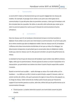 Handover entre WIFI et WIMAX 2015
14
2. Fonctionnalités
La norme Wi-Fi induit un fonctionnement qui est souvent négligé dans les réseaux de
mobiles. Par exemple, le passage d’une cellule à une autre sans interruption de la
communication n’a pas été prévu dans les premières versions, si bien que le handover a dû
être introduit dans les nouvelles. De même, la sécurité a été renforcée pour éviter qu’un
client ne prenne la place d’un autre ou qu’il n’écoute les communications d’autres
utilisateurs.
a) Les handovers :
Dans les réseaux sans fil, les handovers interviennent lorsqu’un terminal souhaite se
déplacer d’une cellule à une autre sans interrompre sa communication. Ils se font à peu près
de la même manière que dans la téléphonie mobile. Dans les réseaux sans fil, le handover
s’effectue entre deux transmissions de données et non pas au milieu d’un dialogue. Les
déconnexions temporaires ne perturbent pas la conversation dans la téléphonie mobile,
tandis que, dans les réseaux sans fil, elles peuvent entraîner une perte de performance du
réseau.
Le standard ne fournit pas de mécanisme de handover à part entière mais définit certaines
règles, telles que la synchronisation, l’écoute passive et active ou encore l’association et la
réassociation, qui permettent aux stations de choisir le point d’accès auquel elles veulent
s’associer.
Quand un terminal veut accéder — après allumage ou retour d’un mode veille ou d’un
handover — à un BSS ou à un ESS, il choisit un point d’accès, auquel il s’associe, selon un
certain nombre de critères, tels que la puissance du signal, le taux d’erreur des paquets ou
la charge du réseau. Cette recherche du meilleur point d’accès passe par l’écoute du
support d’une manière passive ou active, selon des critères tels que les performances ou la
consommation d’énergie :
 Écoute passive. La station attend de recevoir une trame balise venant du point
d’accès.
 
