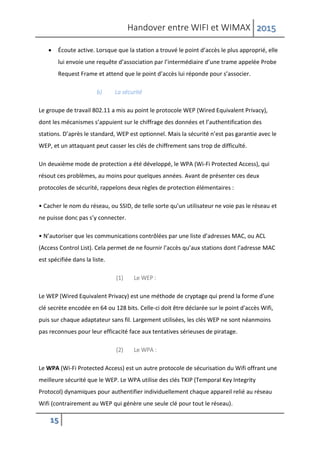 Handover entre WIFI et WIMAX 2015
15
 Écoute active. Lorsque que la station a trouvé le point d’accès le plus approprié, elle
lui envoie une requête d’association par l’intermédiaire d’une trame appelée Probe
Request Frame et attend que le point d’accès lui réponde pour s’associer.
b) La sécurité
Le groupe de travail 802.11 a mis au point le protocole WEP (Wired Equivalent Privacy),
dont les mécanismes s’appuient sur le chiffrage des données et l’authentification des
stations. D’après le standard, WEP est optionnel. Mais la sécurité n’est pas garantie avec le
WEP, et un attaquant peut casser les clés de chiffrement sans trop de difficulté.
Un deuxième mode de protection a été développé, le WPA (Wi-Fi Protected Access), qui
résout ces problèmes, au moins pour quelques années. Avant de présenter ces deux
protocoles de sécurité, rappelons deux règles de protection élémentaires :
• Cacher le nom du réseau, ou SSID, de telle sorte qu’un utilisateur ne voie pas le réseau et
ne puisse donc pas s’y connecter.
• N’autoriser que les communications contrôlées par une liste d’adresses MAC, ou ACL
(Access Control List). Cela permet de ne fournir l’accès qu’aux stations dont l’adresse MAC
est spécifiée dans la liste.
(1) Le WEP :
Le WEP (Wired Equivalent Privacy) est une méthode de cryptage qui prend la forme d'une
clé secrète encodée en 64 ou 128 bits. Celle-ci doit être déclarée sur le point d'accès Wifi,
puis sur chaque adaptateur sans fil. Largement utilisées, les clés WEP ne sont néanmoins
pas reconnues pour leur efficacité face aux tentatives sérieuses de piratage.
(2) Le WPA :
Le WPA (Wi-Fi Protected Access) est un autre protocole de sécurisation du Wifi offrant une
meilleure sécurité que le WEP. Le WPA utilise des clés TKIP (Temporal Key Integrity
Protocol) dynamiques pour authentifier individuellement chaque appareil relié au réseau
Wifi (contrairement au WEP qui génère une seule clé pour tout le réseau).
 