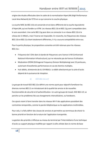 Handover entre WIFI et WIMAX 2015
18
origine des études effectuées dans le cadre de la normalisation HiperLAN (High Performance
Local Area Network) de l’ETSI en ce qui concerne la couche physique.
La couche MAC de 802.11b est conservée et est donc différente de la couche équivalente
d’HiperLAN, qui est fondée sur ATM. Les réseaux 802.11b et 802.11g sont compatibles dans
le sens ascendant. Une carte 802.11g peut donc se connecter à un réseau 802.11b à la
vitesse de 11 Mbit/s, mais l’inverse est impossible. En revanche, les fréquences des réseaux
802.11b et 802.11a étant totalement différentes, il n’y a aucune compatibilité entre eux.
Pour la partie physique, les propositions suivantes ont été retenues pour les réseaux
802.11a :
 Fréquence de 5 GHz dans la bande de fréquences sans licence U-NII (Unlicensed
National Information Infrastructure), qui ne nécessite pas de licence d’utilisation.
 Modulation OFDM (Orthogonal Frequency Division Multiplexing) avec 52 porteuses,
autorisant d’excellentes performances en cas de chemins multiples.
 Huit débits, échelonnés de 6 à 54 Mbit/s. Le débit sélectionné par la carte d’accès
dépend de la puissance de réception.
b) IEEE 802.11e et f
Le groupe de travail IEEE 802.11e définit une norme ayant pour objectif d’améliorer les
diverses normes 802.11 en introduisant de la qualité de service et de nouvelles
fonctionnalités de sécurité et d’authentification. Un autre groupe de travail, IEEE 802.11f, se
penche sur les problèmes liés aux changements intercellulaires, ou handovers.
Ces ajouts visent à faire transiter dans les réseaux Wi-Fi des applications possédant des
contraintes temporelles, comme la parole téléphonique ou les applications multimédias.
Pour cela, il a fallu définir des classes de services et permettre aux terminaux de choisir la
bonne priorité en fonction de la nature de l’application transportée.
La gestion des priorités s’effectue au niveau du terminal par l’intermédiaire d’une technique
d’accès au support physique modifiée par rapport à celle utilisée dans la norme de base
 