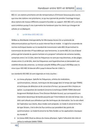 Handover entre WIFI et WIMAX 2015
19
802.11. Les stations prioritaires ont des temporisateurs d’émission beaucoup plus courts
que ceux des stations non prioritaires, ce qui leur permet de prendre l’avantage lorsque
deux stations de niveaux différents essayent d’accéder au support. IEEE 802.11f a une tout
autre ambition puisqu’il vise à permettre les handovers pour les clients qui changent de
cellules en se déplaçant.
D. Le Wi Max (IEEE 802.16) :
WiMax ou Worldwide Interoperability for Microwave Access Est un protocole de
télécommunications qui fournit un accès Internet fixe et mobile. Il s'agit d'un ensemble de
normes techniques basées sur le standard de transmission radio 802.16 permettant la
transmission de données IP haut débit par voie hertzienne, la norme 802.16 s’est d’abord
préoccupé de la bande du spectre hertzien et a proposé l’utilisation de certaines bandes,
comprises entre 2 et 11 GHz, dont les fréquences ne sont pas trop directives, et des plages
situées entre 11 et 66 GHz, dont les fréquences sont hyperdirectives et demandent une
visibilité directe des antennes. La révision actuelle WiMax offre jusqu'à 40 Mbps avec la
mise à jour IEEE 802.16 devrait offrir jusqu'à vitesse fixe de 1 Gbit / s.
Les standards IEEE 802.16 sont organisés en trois couches :
 Le niveau physique. Spécifie les fréquences, schéma de modulation,
synchronisations, vitesses, techniques de découpage dans le temps (de type TDMA)
et techniques de détection et de correction d’erreur, qui peuvent être choisies en
option. La proposition de standard concerne la technique DAMA-TDMA (Demand
Assignment Multiple Access-Time Division Multiple Access), qui correspond à une
réservation dynamique de bande passante par l’intermédiaire de slots de temps. Les
slots sont alloués aux utilisateurs par des techniques de réservation. Sur la voie allant
de l’opérateur aux clients, deux modes sont proposés. Le mode A concerné les flux
de type Stream, c’est-à-dire les flux continus qui possèdent des points de
synchronisation. Le mode B concerne les flots fondés sur les applications classiques
du monde IP.
 Le niveau MAC.Situé au-dessus du niveau physique, il gère l’allocation des slots et
utilise la méthode DAMA-TDMA.
 