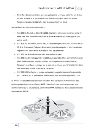 Handover entre WIFI et WIMAX 2015
20
 L’interface de communication avec les applications. Le niveau recherché est de type
IP, mais la trame ATM est toujours dans la course pour être émise sur la voie
hertzienne directement dans les slots choisis par le niveau MAC.
Les standards 802.16 sont au nombre de 5 :
 IEEE 802.16. Finalisé en décembre 2001, il concerne les bandes comprises entre 10
et 66 GHz, avec une vision directe entre les deux antennes pour des applications
pointà-point.
 IEEE 802.16a. Finalisé en janvier 2003, il complète le précédent pour la bande des 2 à
11 GHz. Ce standard s’adapte à des environnements multipoint et tient compte des
impératifs des applications multimédias pour les acheminer.
 IEEE 802.16c. Amendement de 2002 au standard de base.
 IEEE 802.16e. Devrait apparaître en 2005, avec pour objectif de permettre la mise en
place de liaisons ADSL vers des mobiles. Les changements intercellulaires ou
handovers seront pris en charge par le système. Le réseau sans fil fonctionnera dans
une bande avec licence située entre 2 et 8 GHz.
 IEEE 802.16REVd. Révise et corrige quelques erreurs détectées dans les standards
802.16 et 802.16a et apporte des améliorations pour pouvoir supporter 802.16e.
Le WiMax Son objectif est de remplacer les câbles dans les réseaux métropolitains. Les
équipements doivent être conformes à 802.16 ainsi qu’à tout système proposant une
communication sur la boucle locale, comme HiperMAN. WiMax vise donc une compatibilité
plus large que 802.16.
 
