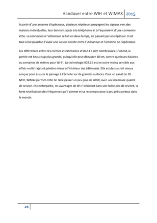 Handover entre WIFI et WIMAX 2015
21
À partir d’une antenne d’opérateur, plusieurs répéteurs propagent les signaux vers des
maisons individuelles, leur donnant accès à la téléphonie et à l’équivalent d’une connexion
xDSL. La connexion à l’utilisateur se fait en deux temps, en passant par un répéteur. Il est
tout à fait possible d’avoir une liaison directe entre l’utilisateur et l’antenne de l’opérateur.
Les différences entre ces normes et extensions et 802.11 sont nombreuses. D’abord, la
portée est beaucoup plus grande, puisqu’elle peut dépasser 10 km, contre quelques dizaines
ou centaines de mètres pour Wi-Fi. La technologie 802.16 est en outre moins sensible aux
effets multi trajet et pénètre mieux à l’intérieur des bâtiments. Elle est de surcroît mieux
conçue pour assurer le passage à l’échelle sur de grandes surfaces. Pour un canal de 20
MHz, WiMax permet enfin de faire passer un peu plus de débit, avec une meilleure qualité
de service. En contrepartie, les avantages de Wi-Fi résident dans son faible prix de revient, la
forte réutilisation des fréquences qu’il permet et sa reconnaissance à peu près partout dans
le monde.
 