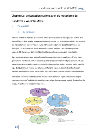 Handover entre WIFI et WIMAX 2015
22
Chapitre 2 : présentation et simulation du mécanisme de
Handover « Wi-Fi Wi-Max »
I. Présentation :
A. Le Handover :
Dans les systèmes mobiles, le handover est un processus crucial pour pouvoir fournir à un
abonné l'accès à un service indépendamment du temps. Les utilisateurs mobiles ne peuvent
pas naturellement obtenir l'accès à une même station de base (Base Station BS) en se
déplaçant. En entrant dans un secteur qui fournit un meilleur raccordement par une
nouvelle BS, l’ancienne doit être libérée et la nouvelle connexion doit être établie.
Il y a plusieurs raisons pour lesquelles des handovers doivent être exécutés. D'une façon
générale les handovers sont nécessaires quand le raccordement n’est plus satisfaisant. Les
mécanismes et protocoles des couches impliquées dans le transfert peuvent varier avec le
type de l'événement réalisé sur la liaison. Différents types de transfert sont définis en
fonction de la façon dont les installations pour les flux de trafic de support sont conservées.
Dans cette situation, un handover est initialisé avec certaines règles. Les raisons les plus
communes pour qu’un HO soit exécuté sont en raison de manque de qualité de signal ou du
niveau du trafic pour une station de base.
 