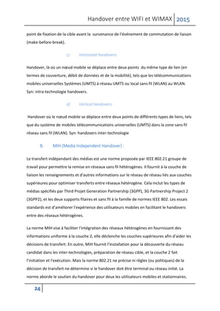 Handover entre WIFI et WIMAX 2015
24
point de fixation de la cible avant la survenance de l'événement de commutation de liaison
(make-before-break).
c) Horizontal handovers:
Handover, là où un nœud mobile se déplace entre deux points du même type de lien (en
termes de couverture, débit de données et de la mobilité), tels que les télécommunications
mobiles universelles Systèmes (UMTS) à réseau UMTS ou local sans fil (WLAN) au WLAN.
Syn: intra-technologie handovers.
d) Vertical handovers:
Handover où le nœud mobile se déplace entre deux points de différents types de liens, tels
que du système de mobiles télécommunications universelles (UMTS) dans la zone sans fil
réseau sans fil (WLAN). Syn: handovers inter-technologie
B. MIH (Media Independent Handover) :
Le transfert indépendant des médias est une norme proposée par IEEE 802.21 groupe de
travail pour permettre la remise en réseaux sans fil hétérogènes. Il fournit à la couche de
liaison les renseignements et d'autres informations sur le réseau de réseau liés aux couches
supérieures pour optimiser transferts entre réseaux hétérogène. Cela inclut les types de
médias spécifiés par Third Projet Generation Partnership (3GPP), 3G Partnership Project 2
(3GPP2), et les deux supports filaires et sans fil à la famille de normes IEEE 802. Les essais
standards est d’améliorer l'expérience des utilisateurs mobiles en facilitant le handovers
entre des réseaux hétérogènes.
La norme MIH vise à faciliter l'intégration des réseaux hétérogènes en fournissant des
informations uniforme à la couche 2, elle déclenche les couches supérieures afin d'aider les
décisions de transfert. En outre, MIH fournit l’installation pour la découverte du réseau
candidat dans les inter-technologies, préparation de réseau cible, et la couche 2 fait
l’initiation et l'exécution. Mais la norme 802.21 ne précise ni règles (ou politiques) de la
décision de transfert ne détermine si le handover doit être terminal ou réseau initié. La
norme aborde le soutien du handover pour deux les utilisateurs mobiles et stationnaires.
 