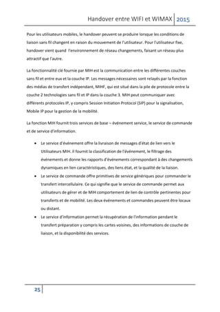 Handover entre WIFI et WIMAX 2015
25
Pour les utilisateurs mobiles, le handover peuvent se produire lorsque les conditions de
liaison sans fil changent en raison du mouvement de l’utilisateur. Pour l'utilisateur fixe,
handover vient quand l'environnement de réseau changements, faisant un réseau plus
attractif que l'autre.
La fonctionnalité clé fournie par MIH est la communication entre les différentes couches
sans fil et entre eux et la couche IP. Les messages nécessaires sont relayés par la fonction
des médias de transfert indépendant, MIHF, qui est situé dans la pile de protocole entre la
couche 2 technologies sans fil et IP dans la couche 3. MIH peut communiquer avec
différents protocoles IP, y compris Session Initiation Protocol (SIP) pour la signalisation,
Mobile IP pour la gestion de la mobilité.
La fonction MIH fournit trois services de base – événement service, le service de commande
et de service d'information.
 Le service d'événement offre la livraison de messages d'état de lien vers le
Utilisateurs MIH. Il fournit la classification de l'événement, le filtrage des
événements et donne les rapports d'événements correspondant à des changements
dynamiques en lien caractéristiques, des liens état, et la qualité de la liaison.
 Le service de commande offre primitives de service génériques pour commander le
transfert intercellulaire. Ce qui signifie que le service de commande permet aux
utilisateurs de gérer et de MIH comportement de lien de contrôle pertinentes pour
transferts et de mobilité. Les deux événements et commandes peuvent être locaux
ou distant.
 Le service d'information permet la récupération de l'information pendant le
transfert préparation y compris les cartes voisines, des informations de couche de
liaison, et la disponibilité des services.
 