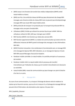 Handover entre WIFI et WIMAX 2015
27
 (MIH) noeud: Une fonction de transfert des médias indépendants (MIHF) entité
nœud mobile ou réseau.
 (MIH) non-Pos: Une entité de réseau de MIH qui peut directement de change MIH
messages avec d'autres entités du réseau MIH mais ne peuvent pas directlyexchange
messages MIH avec toute MIH nœud mobile activé.
 (MIH) protocole de transport: Un protocole pour le transport de protocole MIH les
messages entre une paire d'entités MIH.
 Utilisateurs (MIH): Entités qui utilisent les services fournis par le MIHF. MIH les
utilisateurs utilisent le MIH_SAP pour interagir avec le MIHF.
 MIH fonction (MIHF): Une fonction qui réalise des services MIH.
 MIH fonction appariement (MIHF): La relation de communication qui existe entre les
différentes instances de MIHF quand ils échanger des messages ou des informations
MIH MIH.
 (MIHF) fonction transaction: Une combinaison d'une demande avec un message MIH
et le message de réponse MIH, MIH Indication, ou un message de réponse et toute
MIH MIH associé Messages d'accusé de réception.
 Handover mobile contrôlée: Le nœud mobile a le contrôle principal sur le processus
de transfert.
 Handover mobile initié: Le nœud mobile initie le processus de transfert
intercellulaire par l'indication du réseau que le transfert intercellulaire est nécessaire
ou souhaitée.
 noeud mobile (MN): noeud de communication qui peut changer son point d'attache
d'un lien à un autre.
b) Message MIH :
Au cours d’une communication, il y a toujours l’échange de donner entre le mobile et la
station qui lui fournit le service, aussi au fur et à mesure il y a l’échange de message MIH qui
peuvent être d’information, des demande ou des repense. On peut citer :
MIH_Capability_Discover
MIH_Event_Subscribe
 
