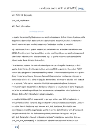 Handover entre WIFI et WIMAX 2015
29
MIH_N2N_HO_Complete
MIH_Get_Information
MIH_Push_Information
2. Qualité de service :
La qualité du service (QoS) vécue par une application dépend de la précision, la vitesse, et la
disponibilité de transfert de l'information dans le canal de communication. Cette norme
fournit un soutien pour une QoS exigences d'application pendant le transfert.
Il y a deux aspects de la qualité de service à considérer dans le contexte de la norme IEEE
802.21. Premièrement, il y a la qualité de service expérimenté par une application pendant
un transfert intercellulaire. Deuxièmement, il y a la qualité de service considéré comme
faisant partie d'une décision de transfert.
Cette norme comprend des mécanismes qui prennent en charge les deux aspects de la
qualité de service en direction permettant une mobilité transparente. Cependant l'MIHF
seul ne peut pas garantir une mobilité transparente. En fonction des exigences de la qualité
de service de la end-to-end demandé, la mobilité sans couture implique de minimiser le
transfert de latence et la perte de paquets de manière à minimiser le délai de bout en bout
et la perte de l'information transmise. Mobilité transparente implique également
l'évaluation rapide des conditions de réseau, telles que la surveillance de perte de paquets
sur le lien actuel et le signal force dans les réseaux actuels et cibles, afin d'optimiser la
décision de transfert intercellulaire et son exécution.
Le modèle MIH QoS définit les paramètres qui sont utilisés pour définir les besoins et
évaluer l’exécution de transferts de paquets entre une source et ses destinations. Lorsqu'il
est utilisé dans la fixation de seuil (comme MIH_Link_Configure_Thresholds), ces
paramètres décrivent les exigences de qualité de service de l'utilisateur MIH. D'autre part,
lorsqu'il est utilisé dans des événements par des paramètres de rapports (tel que
MIH_Link_Parameters_Report) et des commandes d'extraction de paramètre (tels que
MIH_Link_Get_Parameters), ils caractérisent les conditions actuelles du réseau. Par
 