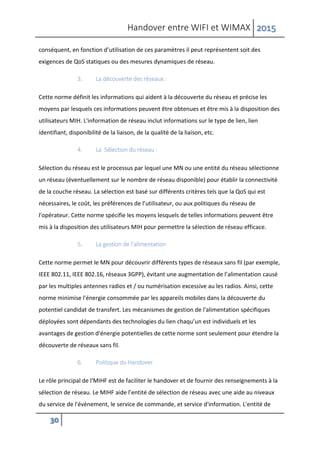 Handover entre WIFI et WIMAX 2015
30
conséquent, en fonction d’utilisation de ces paramètres il peut représentent soit des
exigences de QoS statiques ou des mesures dynamiques de réseau.
3. La découverte des réseaux :
Cette norme définit les informations qui aident à la découverte du réseau et précise les
moyens par lesquels ces informations peuvent être obtenues et être mis à la disposition des
utilisateurs MIH. L'information de réseau inclut informations sur le type de lien, lien
identifiant, disponibilité de la liaison, de la qualité de la liaison, etc.
4. La Sélection du réseau :
Sélection du réseau est le processus par lequel une MN ou une entité du réseau sélectionne
un réseau (éventuellement sur le nombre de réseau disponible) pour établir la connectivité
de la couche réseau. La sélection est basé sur différents critères tels que la QoS qui est
nécessaires, le coût, les préférences de l’utilisateur, ou aux politiques du réseau de
l'opérateur. Cette norme spécifie les moyens lesquels de telles informations peuvent être
mis à la disposition des utilisateurs MIH pour permettre la sélection de réseau efficace.
5. La gestion de l'alimentation
Cette norme permet le MN pour découvrir différents types de réseaux sans fil (par exemple,
IEEE 802.11, IEEE 802.16, réseaux 3GPP), évitant une augmentation de l’alimentation causé
par les multiples antennes radios et / ou numérisation excessive au les radios. Ainsi, cette
norme minimise l'énergie consommée par les appareils mobiles dans la découverte du
potentiel candidat de transfert. Les mécanismes de gestion de l'alimentation spécifiques
déployées sont dépendants des technologies du lien chaqu’un est individuels et les
avantages de gestion d'énergie potentielles de cette norme sont seulement pour étendre la
découverte de réseaux sans fil.
6. Politique du Handover
Le rôle principal de l'MIHF est de faciliter le handover et de fournir des renseignements à la
sélection de réseau. Le MIHF aide l’entité de sélection de réseau avec une aide au niveaux
du service de l'événement, le service de commande, et service d'information. L'entité de
 