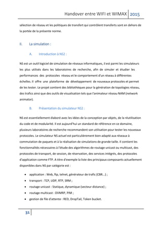 Handover entre WIFI et WIMAX 2015
31
sélection de réseau et les politiques de transfert qui contrôlent transferts sont en dehors de
la portée de la présente norme.
II. La simulation :
A. Introduction à NS2 :
NS est un outil logiciel de simulation de réseaux informatiques, il est parmi les simulateurs
les plus utilisés dans les laboratoires de recherche, afin de simuler et étudier les
performances des protocoles réseau et le comportement d'un réseau à différentes
échelles. Il offre une plateforme de développement de nouveaux protocoles et permet
de les tester. Le projet contient des bibliothèques pour la génération de topologies réseau,
des trafics ainsi que des outils de visualisation tels que l'animateur réseau NAM (network
animator).
B. Présentation du simulateur NS2 :
NS est essentiellement élaboré avec les idées de la conception par objets, de la réutilisation
du code et de modularité. Il est aujourd'hui un standard de référence en ce domaine,
plusieurs laboratoires de recherche recommandent son utilisation pour tester les nouveaux
protocoles. Le simulateur NS actuel est particulièrement bien adapté aux réseaux à
commutation de paquets et à la réalisation de simulations de grande taille. Il contient les
fonctionnalités nécessaires à l'étude des algorithmes de routage unicast ou multicast, des
protocoles de transport, de session, de réservation, des services intégrés, des protocoles
d'application comme FTP. A titre d'exemple la liste des principaux composants actuellement
disponibles dans NS par catégorie est :
 application : Web, ftp, telnet, générateur de trafic (CBR...) ;
 transport : TCP, UDP, RTP, SRM ;
 routage unicast : Statique, dynamique (vecteur distance) ;
 routage multicast : DVMRP, PIM ;
 gestion de file d'attente : RED, DropTail, Token bucket.
 