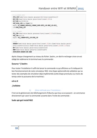 Handover entre WIFI et WIMAX 2015
33
Après chaque changement au niveau du fichier .bashrc, on doit le recharger sinon on est
obligé de redémarrer le terminal avec la commande :
$source ~/.bashrc
Pour tester l'installation il suffit de lancer la commande ns qui affichera un % indiquant le
bon fonctionnement de notre simulateur NS2. Une étape optionnelle de validation qui va
tester des exemples de simulation déjà implémentés (cette étape prend plus ou moins de
temps selon la puissance de la machine) :
cd ns-X
./validate
b) 2éme méthode pour l’installation :
C’est via le géstionnaire de téléchargement d’Ubuntu que tous sa se passent . on commance
directement par saisir la commande suivante dans l’invite de commande :
Sudo apt-get install NS2
 